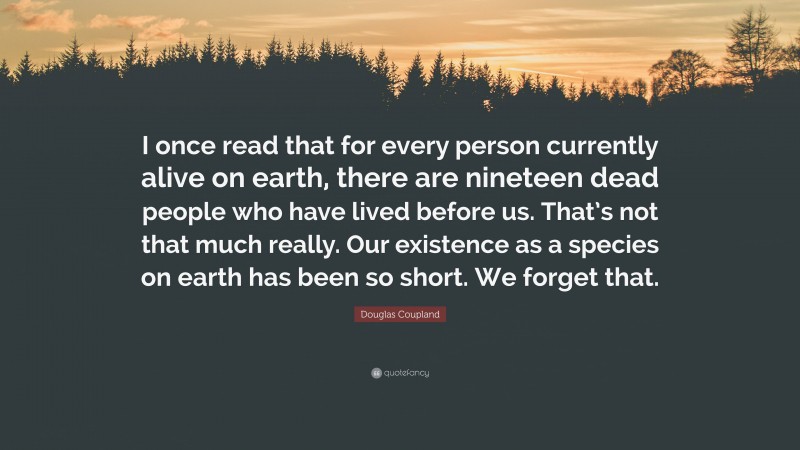 Douglas Coupland Quote: “I once read that for every person currently alive on earth, there are nineteen dead people who have lived before us. That’s not that much really. Our existence as a species on earth has been so short. We forget that.”
