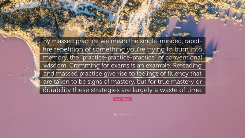 Peter C. Brown Quote: “By massed practice we mean the single-minded, rapid-fire repetition of something you’re trying to burn into memory, the “practice-practice-practice” of conventional wisdom. Cramming for exams is an example. Rereading and massed practice give rise to feelings of fluency that are taken to be signs of mastery, but for true mastery or durability these strategies are largely a waste of time.”