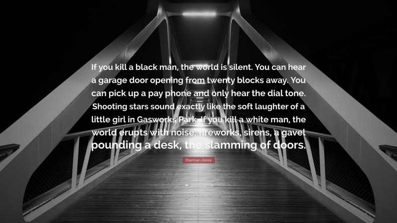 Sherman Alexie Quote: “If you kill a black man, the world is silent. You can hear a garage door opening from twenty blocks away. You can pick up a pay phone and only hear the dial tone. Shooting stars sound exactly like the soft laughter of a little girl in Gasworks Park. If you kill a white man, the world erupts with noise: fireworks, sirens, a gavel pounding a desk, the slamming of doors.”