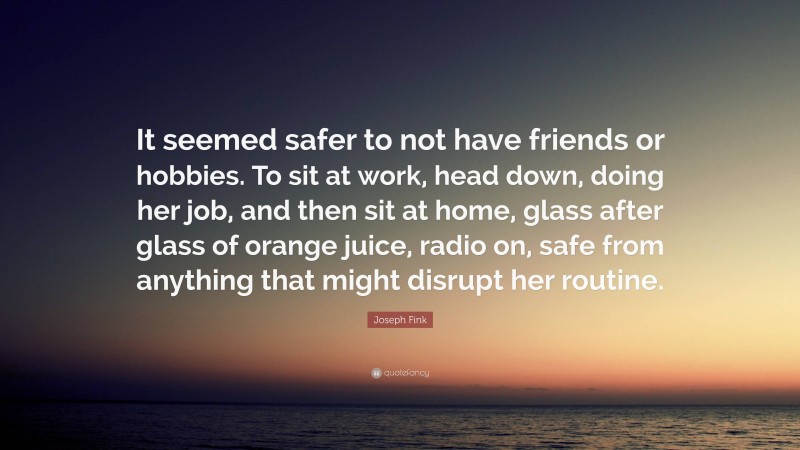 Joseph Fink Quote: “It seemed safer to not have friends or hobbies. To sit at work, head down, doing her job, and then sit at home, glass after glass of orange juice, radio on, safe from anything that might disrupt her routine.”