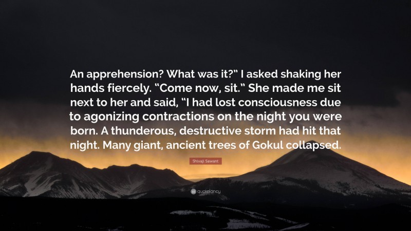 Shivaji Sawant Quote: “An apprehension? What was it?” I asked shaking her hands fiercely. “Come now, sit.” She made me sit next to her and said, “I had lost consciousness due to agonizing contractions on the night you were born. A thunderous, destructive storm had hit that night. Many giant, ancient trees of Gokul collapsed.”