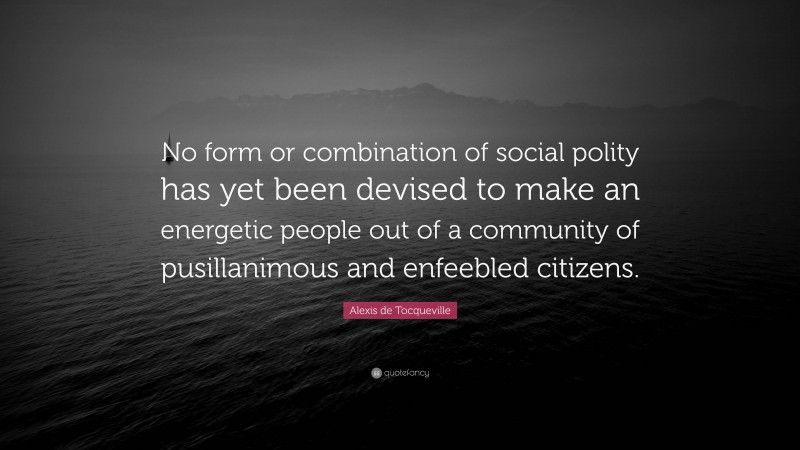 Alexis de Tocqueville Quote: “No form or combination of social polity has yet been devised to make an energetic people out of a community of pusillanimous and enfeebled citizens.”