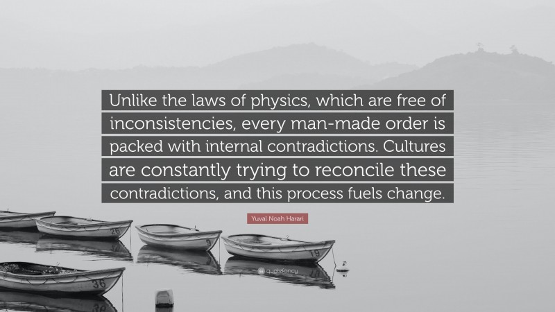 Yuval Noah Harari Quote: “Unlike the laws of physics, which are free of inconsistencies, every man-made order is packed with internal contradictions. Cultures are constantly trying to reconcile these contradictions, and this process fuels change.”