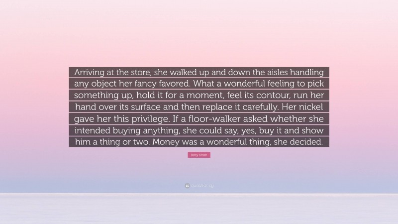 Betty Smith Quote: “Arriving at the store, she walked up and down the aisles handling any object her fancy favored. What a wonderful feeling to pick something up, hold it for a moment, feel its contour, run her hand over its surface and then replace it carefully. Her nickel gave her this privilege. If a floor-walker asked whether she intended buying anything, she could say, yes, buy it and show him a thing or two. Money was a wonderful thing, she decided.”