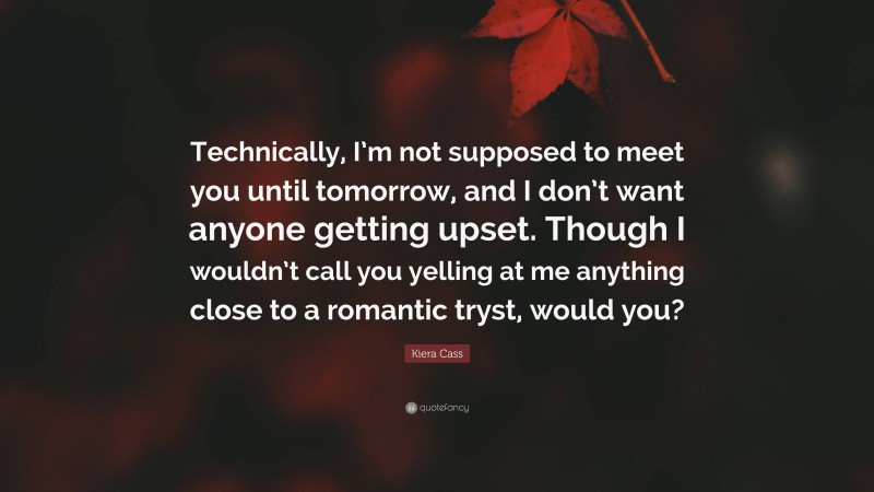 Kiera Cass Quote: “Technically, I’m not supposed to meet you until tomorrow, and I don’t want anyone getting upset. Though I wouldn’t call you yelling at me anything close to a romantic tryst, would you?”