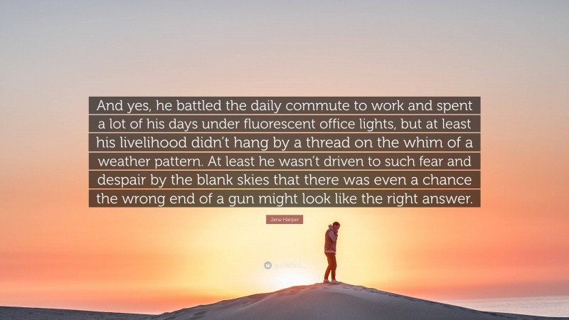 Jane Harper Quote: “And yes, he battled the daily commute to work and spent a lot of his days under fluorescent office lights, but at least his livelihood didn’t hang by a thread on the whim of a weather pattern. At least he wasn’t driven to such fear and despair by the blank skies that there was even a chance the wrong end of a gun might look like the right answer.”