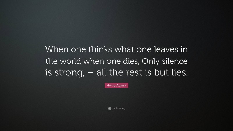 Henry Adams Quote: “When one thinks what one leaves in the world when one dies, Only silence is strong, – all the rest is but lies.”