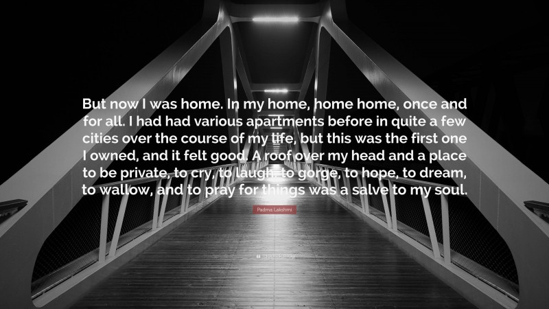 Padma Lakshmi Quote: “But now I was home. In my home, home home, once and for all. I had had various apartments before in quite a few cities over the course of my life, but this was the first one I owned, and it felt good. A roof over my head and a place to be private, to cry, to laugh, to gorge, to hope, to dream, to wallow, and to pray for things was a salve to my soul.”