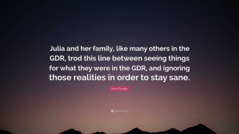 Anna Funder Quote: “Julia and her family, like many others in the GDR, trod this line between seeing things for what they were in the GDR, and ignoring those realities in order to stay sane.”