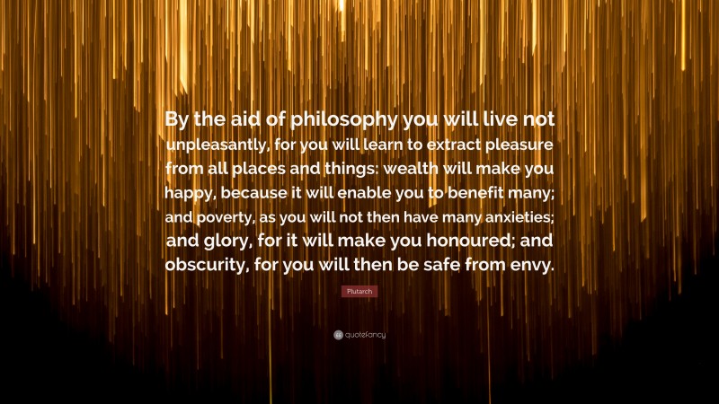 Plutarch Quote: “By the aid of philosophy you will live not unpleasantly, for you will learn to extract pleasure from all places and things: wealth will make you happy, because it will enable you to benefit many; and poverty, as you will not then have many anxieties; and glory, for it will make you honoured; and obscurity, for you will then be safe from envy.”