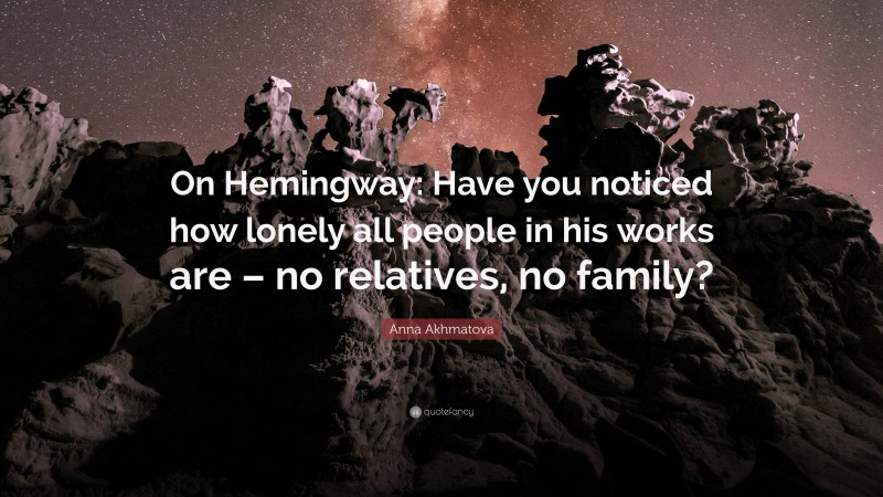 Anna Akhmatova Quote: “On Hemingway: Have you noticed how lonely all people in his works are – no relatives, no family?”