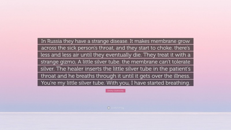 Dmitry Glukhovsky Quote: “In Russia they have a strange disease. It makes membrane grow across the sick person’s throat, and they start to choke. there’s less and less air until they eventually die. They treat it with a strange gizmo, A little silver tube. the membrane can’t tolerate silver. The healer inserts the little silver tube in the patient’s throat and he breaths through it until it gets over the illness. You’re my little silver tube. With you, I have started breathing.”