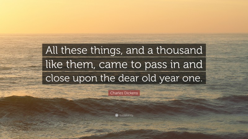 Charles Dickens Quote: “All these things, and a thousand like them, came to pass in and close upon the dear old year one.”