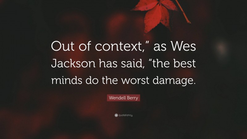 Wendell Berry Quote: “Out of context,” as Wes Jackson has said, “the best minds do the worst damage.”