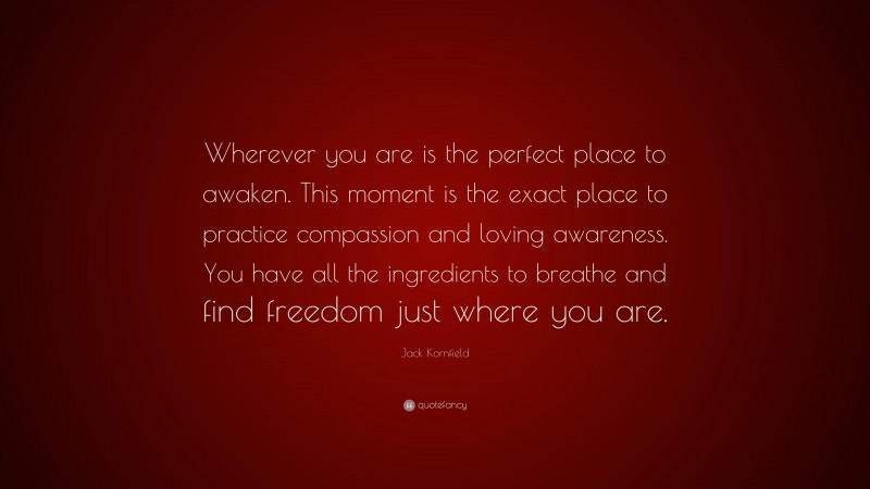 Jack Kornfield Quote: “Wherever you are is the perfect place to awaken. This moment is the exact place to practice compassion and loving awareness. You have all the ingredients to breathe and find freedom just where you are.”