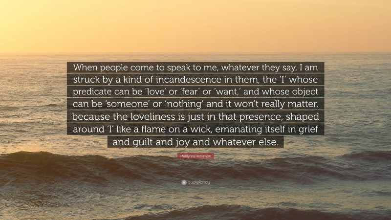 Marilynne Robinson Quote: “When people come to speak to me, whatever they say, I am struck by a kind of incandescence in them, the ‘I’ whose predicate can be ‘love’ or ‘fear’ or ‘want,’ and whose object can be ‘someone’ or ‘nothing’ and it won’t really matter, because the loveliness is just in that presence, shaped around ‘I’ like a flame on a wick, emanating itself in grief and guilt and joy and whatever else.”