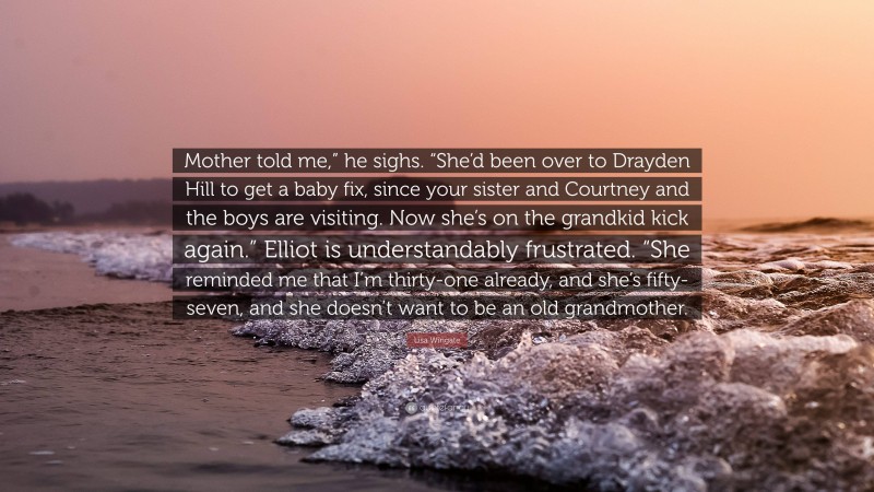 Lisa Wingate Quote: “Mother told me,” he sighs. “She’d been over to Drayden Hill to get a baby fix, since your sister and Courtney and the boys are visiting. Now she’s on the grandkid kick again.” Elliot is understandably frustrated. “She reminded me that I’m thirty-one already, and she’s fifty-seven, and she doesn’t want to be an old grandmother.”