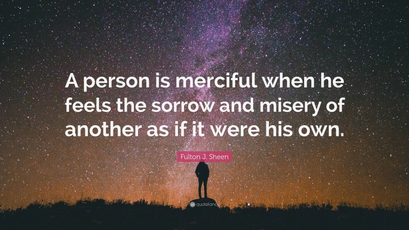 Fulton J. Sheen Quote: “A person is merciful when he feels the sorrow and misery of another as if it were his own.”