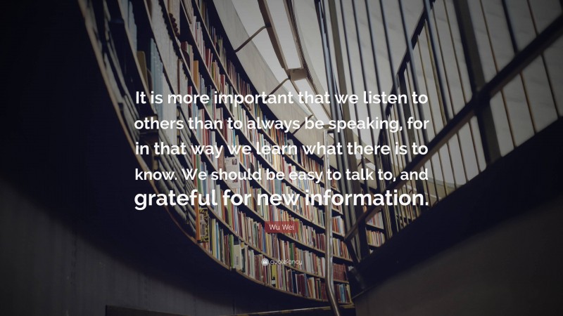 Wu Wei Quote: “It is more important that we listen to others than to always be speaking, for in that way we learn what there is to know. We should be easy to talk to, and grateful for new information.”