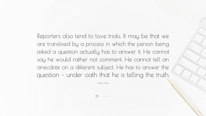 Calvin Trillin Quote: “Reporters also tend to love trials. It may be that we are transfixed by a process in which the person being asked a question actually has to answer it. He cannot say he would rather not comment. He cannot tell an anecdote on a different subject. He has to answer the question – under oath that he is telling the truth.”