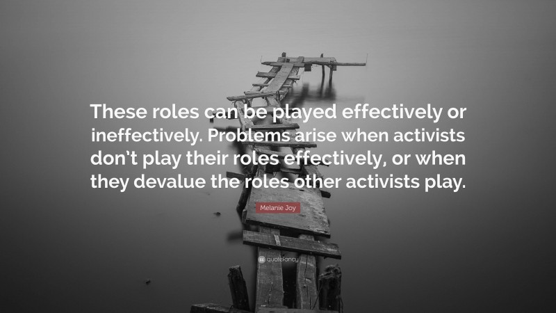 Melanie Joy Quote: “These roles can be played effectively or ineffectively. Problems arise when activists don’t play their roles effectively, or when they devalue the roles other activists play.”