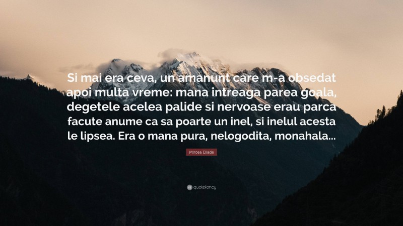 Mircea Eliade Quote: “Si mai era ceva, un amanunt care m-a obsedat apoi multa vreme: mana intreaga parea goala, degetele acelea palide si nervoase erau parca facute anume ca sa poarte un inel, si inelul acesta le lipsea. Era o mana pura, nelogodita, monahala...”