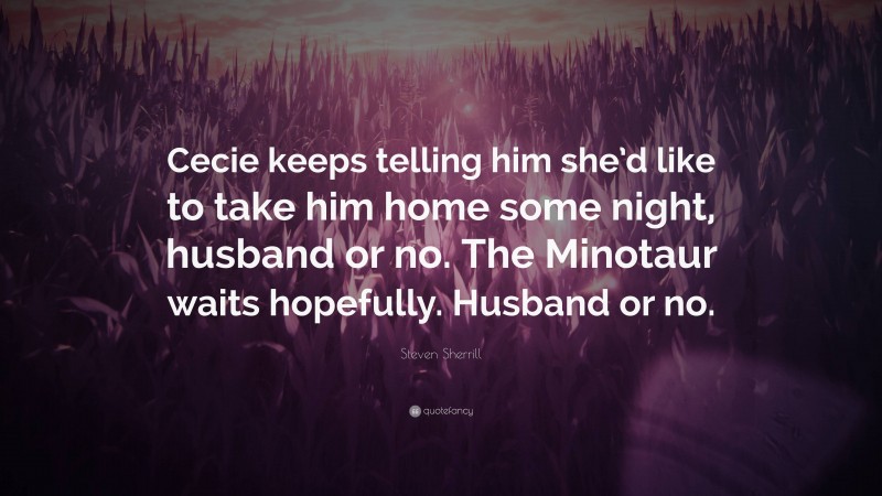 Steven Sherrill Quote: “Cecie keeps telling him she’d like to take him home some night, husband or no. The Minotaur waits hopefully. Husband or no.”