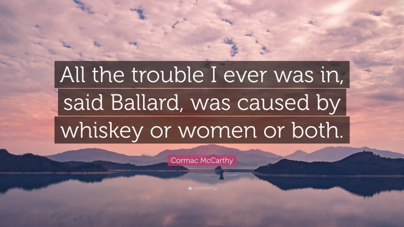 Cormac McCarthy Quote: “All the trouble I ever was in, said Ballard, was caused by whiskey or women or both.”
