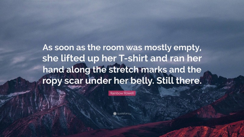 Rainbow Rowell Quote: “As soon as the room was mostly empty, she lifted up her T-shirt and ran her hand along the stretch marks and the ropy scar under her belly. Still there.”