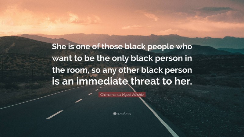 Chimamanda Ngozi Adichie Quote: “She is one of those black people who want to be the only black person in the room, so any other black person is an immediate threat to her.”