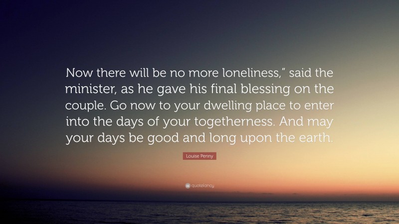 Louise Penny Quote: “Now there will be no more loneliness,” said the minister, as he gave his final blessing on the couple. Go now to your dwelling place to enter into the days of your togetherness. And may your days be good and long upon the earth.”