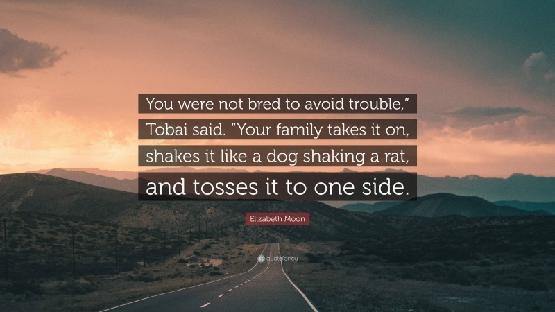 Elizabeth Moon Quote: “You were not bred to avoid trouble,” Tobai said. “Your family takes it on, shakes it like a dog shaking a rat, and tosses it to one side.”