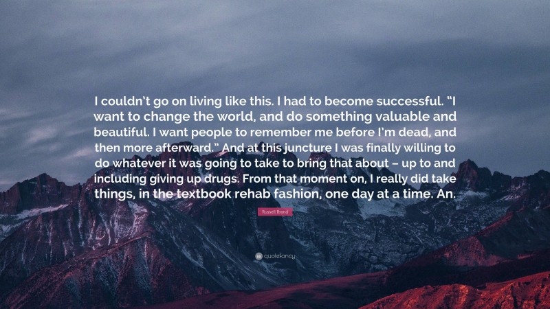 Russell Brand Quote: “I couldn’t go on living like this. I had to become successful. “I want to change the world, and do something valuable and beautiful. I want people to remember me before I’m dead, and then more afterward.” And at this juncture I was finally willing to do whatever it was going to take to bring that about – up to and including giving up drugs. From that moment on, I really did take things, in the textbook rehab fashion, one day at a time. An.”