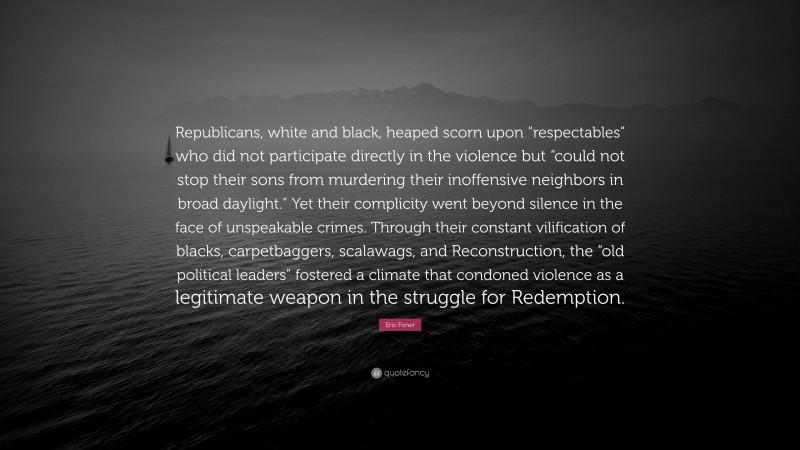 Eric Foner Quote: “Republicans, white and black, heaped scorn upon “respectables” who did not participate directly in the violence but “could not stop their sons from murdering their inoffensive neighbors in broad daylight.” Yet their complicity went beyond silence in the face of unspeakable crimes. Through their constant vilification of blacks, carpetbaggers, scalawags, and Reconstruction, the “old political leaders” fostered a climate that condoned violence as a legitimate weapon in the struggle for Redemption.”