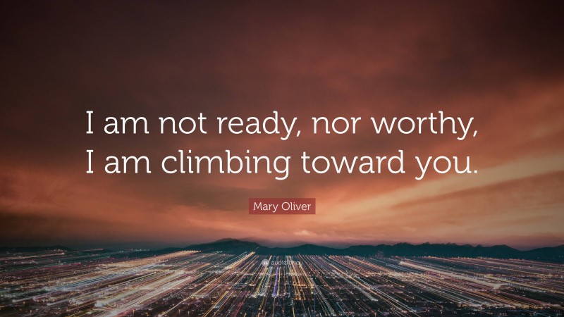 Mary Oliver Quote: “I am not ready, nor worthy, I am climbing toward you.”