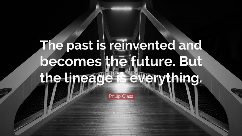 Philip Glass Quote: “The past is reinvented and becomes the future. But the lineage is everything.”