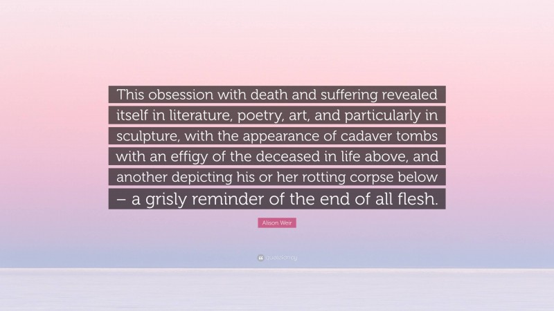 Alison Weir Quote: “This obsession with death and suffering revealed itself in literature, poetry, art, and particularly in sculpture, with the appearance of cadaver tombs with an effigy of the deceased in life above, and another depicting his or her rotting corpse below – a grisly reminder of the end of all flesh.”