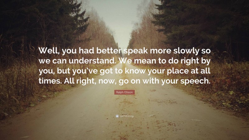 Ralph Ellison Quote: “Well, you had better speak more slowly so we can understand. We mean to do right by you, but you’ve got to know your place at all times. All right, now, go on with your speech.”