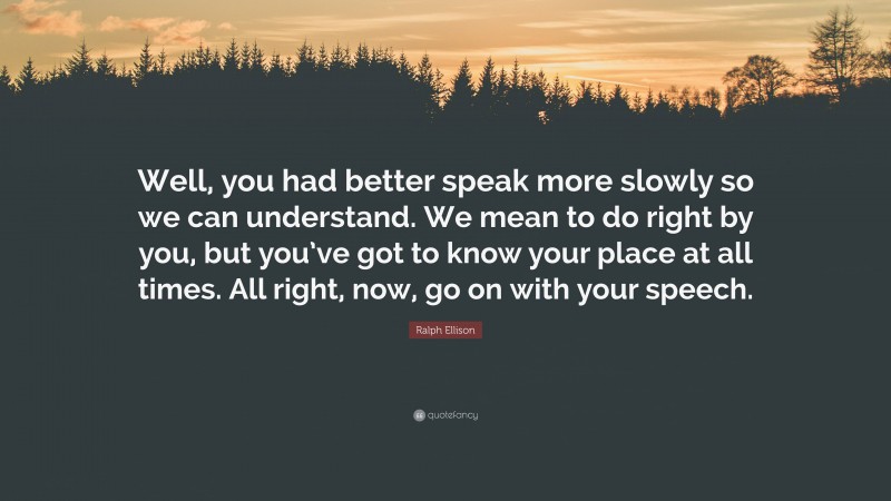 Ralph Ellison Quote: “Well, you had better speak more slowly so we can understand. We mean to do right by you, but you’ve got to know your place at all times. All right, now, go on with your speech.”