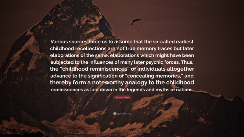Sigmund Freud Quote: “Various sources force us to assume that the so-called earliest childhood recollections are not true memory traces but later elaborations of the same, elaborations which might have been subjected to the influences of many later psychic forces. Thus, the “childhood reminiscences” of individuals altogether advance to the signification of “concealing memories,” and thereby form a noteworthy analogy to the childhood reminiscences as laid down in the legends and myths of nations.”