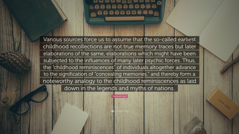 Sigmund Freud Quote: “Various sources force us to assume that the so-called earliest childhood recollections are not true memory traces but later elaborations of the same, elaborations which might have been subjected to the influences of many later psychic forces. Thus, the “childhood reminiscences” of individuals altogether advance to the signification of “concealing memories,” and thereby form a noteworthy analogy to the childhood reminiscences as laid down in the legends and myths of nations.”