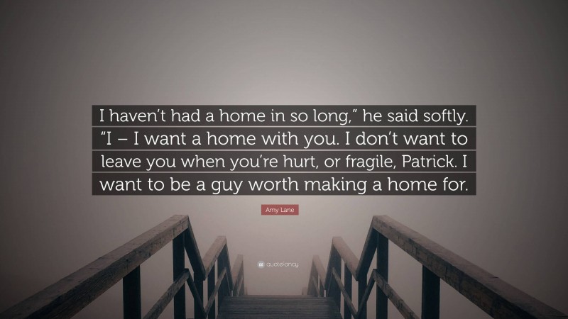 Amy Lane Quote: “I haven’t had a home in so long,” he said softly. “I – I want a home with you. I don’t want to leave you when you’re hurt, or fragile, Patrick. I want to be a guy worth making a home for.”