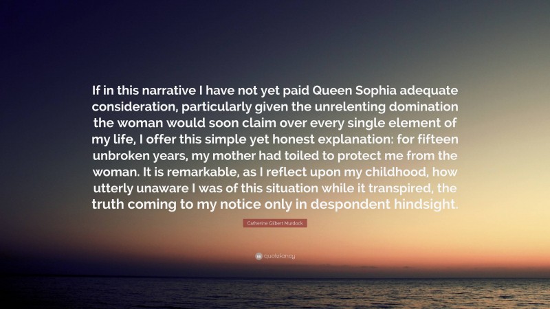 Catherine Gilbert Murdock Quote: “If in this narrative I have not yet paid Queen Sophia adequate consideration, particularly given the unrelenting domination the woman would soon claim over every single element of my life, I offer this simple yet honest explanation: for fifteen unbroken years, my mother had toiled to protect me from the woman. It is remarkable, as I reflect upon my childhood, how utterly unaware I was of this situation while it transpired, the truth coming to my notice only in despondent hindsight.”