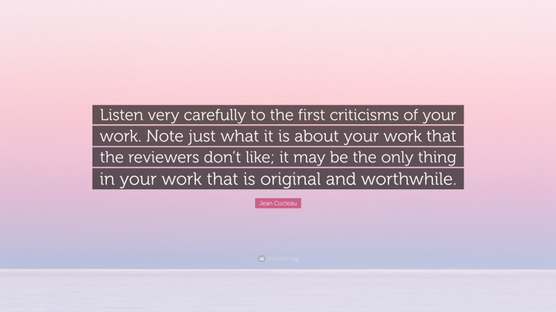 Jean Cocteau Quote: “Listen very carefully to the first criticisms of your work. Note just what it is about your work that the reviewers don’t like; it may be the only thing in your work that is original and worthwhile.”