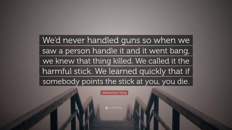 Alephonsion Deng Quote: “We’d never handled guns so when we saw a person handle it and it went bang, we knew that thing killed. We called it the harmful stick. We learned quickly that if somebody points the stick at you, you die.”