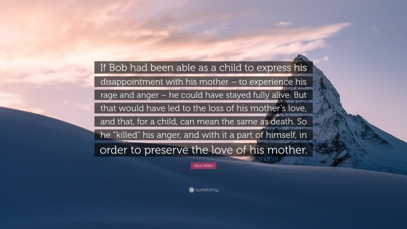 Alice Miller Quote: “If Bob had been able as a child to express his disappointment with his mother – to experience his rage and anger – he could have stayed fully alive. But that would have led to the loss of his mother’s love, and that, for a child, can mean the same as death. So he “killed” his anger, and with it a part of himself, in order to preserve the love of his mother.”