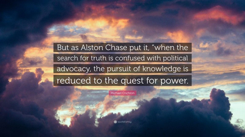 Michael Crichton Quote: “But as Alston Chase put it, “when the search for truth is confused with political advocacy, the pursuit of knowledge is reduced to the quest for power.”