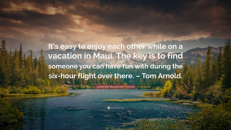 Katherine Woodward Thomas Quote: “It’s easy to enjoy each other while on a vacation in Maui. The key is to find someone you can have fun with during the six-hour flight over there. – Tom Arnold.”