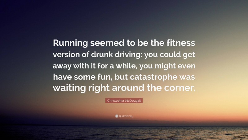 Christopher McDougall Quote: “Running seemed to be the fitness version of drunk driving: you could get away with it for a while, you might even have some fun, but catastrophe was waiting right around the corner.”