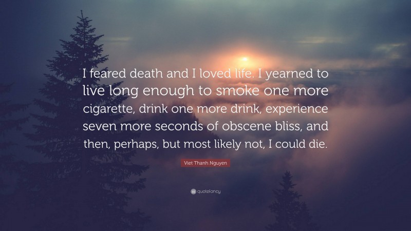 Viet Thanh Nguyen Quote: “I feared death and I loved life. I yearned to live long enough to smoke one more cigarette, drink one more drink, experience seven more seconds of obscene bliss, and then, perhaps, but most likely not, I could die.”